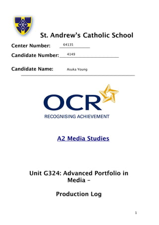 1 
St. Andrew’s Catholic School 
Center Number: 
64135 
___________________ 
Candidate Number: 
4149 
_____________________________________ 
Candidate Name: 
Asuka Young 
_______________________________________________________________________ 
A2 Media Studies 
Unit G324: Advanced Portfolio in 
Media – 
Production Log 
 