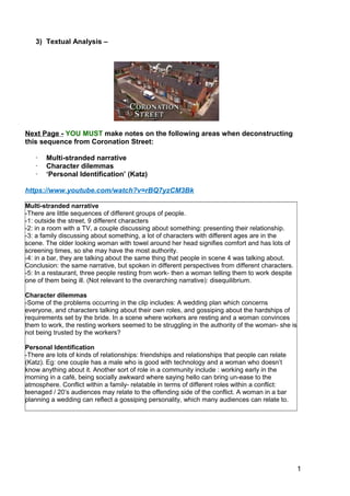 1
2
3) Textual Analysis –
Next Page - YOU MUST make notes on the following areas when deconstructing
this sequence from Coronation Street:
· Multi-stranded narrative
· Character dilemmas
· ‘Personal Identification’ (Katz)
https://www.youtube.com/watch?v=rBQ7yzCM3Bk
Multi-stranded narrative
-There are little sequences of different groups of people.
-1: outside the street, 9 different characters
-2: in a room with a TV, a couple discussing about something: presenting their relationship.
-3: a family discussing about something, a lot of characters with different ages are in the
scene. The older looking woman with towel around her head signifies comfort and has lots of
screening times, so she may have the most authority.
-4: in a bar, they are talking about the same thing that people in scene 4 was talking about.
Conclusion: the same narrative, but spoken in different perspectives from different characters.
-5: In a restaurant, three people resting from work- then a woman telling them to work despite
one of them being ill. (Not relevant to the overarching narrative): disequilibrium.
Character dilemmas
-Some of the problems occurring in the clip includes: A wedding plan which concerns
everyone, and characters talking about their own roles, and gossiping about the hardships of
requirements set by the bride. In a scene where workers are resting and a woman convinces
them to work, the resting workers seemed to be struggling in the authority of the woman- she is
not being trusted by the workers?
Personal Identification
-There are lots of kinds of relationships: friendships and relationships that people can relate
(Katz). Eg: one couple has a male who is good with technology and a woman who doesn’t
know anything about it. Another sort of role in a community include : working early in the
morning in a café, being socially awkward where saying hello can bring un-ease to the
atmosphere. Conflict within a family- relatable in terms of different roles within a conflict:
teenaged / 20’s audiences may relate to the offending side of the conflict. A woman in a bar
planning a wedding can reflect a gossiping personality, which many audiences can relate to.
 