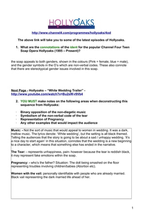 1
3
http://www.channel4.com/programmes/hollyoaks/4od
The above link will take you to some of the latest episodes of Hollyoaks.
1. What are the connotations of the ident for the popular Channel Four Teen
Soap Opera Hollyoaks (1995 – Present)?
the soap appeals to both genders, shown in the colours (Pink = female, blue = male),
and the gender symbols in the O’s which are non-verbal codes. These also connote
that there are stereotypical gender issues involved in this soap.
Next Page - Hollyoaks – “White Wedding Trailer” -
http://www.youtube.com/watch?v=Bu2sW-r9Vb4
2. YOU MUST make notes on the following areas when deconstructing this
sequence from Hollyoaks:
· Binary opposition of the non-diegetic music
· Symbolism of the non-verbal code of the tear
· Representation of Pregnancy
· Any other examples that would impact the audience
Music: - Not the sort of music that would appeal to women in wedding. It was a dark,
mellow music. The lyrics denote: ‘White wedding’, but the setting is all black themed.
Telling the audiences that the story is going to be about a sad / unhappy wedding. ‘It’s
a nice day to start again’ in this situation, connotes that the wedding is a new beginning
to a character, which means that something else has ended in the narrative.
The Tear: - represents unhappiness, pain- however because the tear is reddish black,
it may represent fake emotions within the soap.
Pregnancy: - who’s the father? Situation: The doll being smashed on the floor
representing troubles involving children/babies (Abortion etc).
Women with the vail: personally identifiable with people who are already married.
Black vail representing the dark married life ahead of her.
 