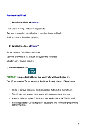 1
4
Production Work
1) What is the role of a Producer?
The Decision making: Productions/logistic side.
Overseeing production: consideration of target audience, profits etc.
Build up contracts, financing, budgeting.
2) What is the role of a Director?
Decide the ideas / visualisation of stories
See what everything is like through the eyes of the audiences
A leader, calm, focused, decisive.
3) Institution research –
YOU MUST research the institution that your trailer will be exhibited on.
Tips: Programming, Target audience, Audience figures, History of the channel.
· Home of ‘serious’ television. It delivers content that is not so main stream.
· Targets everyday working class people with national average incomes.
· Average audience figures: 5.7% share, 53% weekly reach, 19.7% daily reach.
· Founding part of BBC2 was to provide educational and community programming
to the UK public.
 