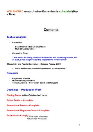 3
YOU SHOULD research when Eastenders is scheduled (Day
– Time)
Contents
Textual Analysis
· Eastenders
- Soap Opera Codes & Conventions
- Multi Strand Narrative
· Coronation Street
“..the home, the family, domestic tribulations and the strong woman, and
as such, it has long been said to appeal to the female viewer”
‘Masculinity and Popular television’ – Rebecca Feasey (2007)
- Is this evident and how is this presented to the audience?
Research
· Purpose of a Trailer
· Multi-Platform promotion
· Textual Analysis – Coronation Street and Hollyoaks
Deadlines – Production Work
Filming Dates: (after October half term)
Edited Trailer – Complete:
Promotional Poster – Complete:
Promotional Magazine Cover – Complete:
Evaluation – Complete:7:30 / 8:00 on Weekdays
Not aired on Weekends.
 