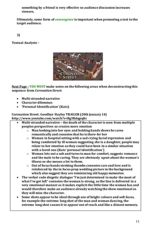 11 
something by a friend is very effective so audience discussion increases 
viewers. 
Ultimately, some form of convergence is important when promoting a text to the 
target audience. 
3) 
Textual Analysis – 
Next Page - YOU MUST make notes on the following areas when deconstructing this 
sequence from Coronation Street: 
 Multi-stranded narrative 
 Character dilemmas 
 ‘Personal Identification’ (Katz) 
Coronation Street: Goodbye Hayley TRAILER (20th January 14) 
http://www.youtube.com/watch?v=Bg3BslqpqKc 
 Multi-stranded narrative – the death of the character is seen from multiple 
peoples perspectives so creates more emotion 
o Man looking into her eyes and holding hands shows he cares 
romantically and connotes that he is there for her 
o Woman in hospital setting with a sad crying facial expression and 
being comforted by ill woman suggesting she is a daughter, people may 
relate to her emotion as they could have been in a similar situation 
with a loved one (Katz ‘personal identification’) 
o Woman lets out a sob and turns to man for comfort, suggests romance 
and the male to be caring. They are obviously upset about the woman’s 
illness so she means a lot to them. 
o Out of focus hands stroking thumbs connotes care and love and is 
reinforced by the in focus prop wedding picture in the background 
which also suggest they are reminiscing old happy memories. 
 The verbal code diegetic dialogue “I’m just determined to make the most of 
what I’ve got left” connotes the woman is strong, as the line is delivered in a 
very emotional manner as it makes explicit the little time the woman has and 
would therefore make an audience already watching the show emotional as 
they will miss the character. 
 Some shots appear to be ideal through use of bright colours and soft focus, 
for example the extreme long shot of the man and woman dancing, the 
extreme long shot causes it to appear out of reach and like a distant memory. 
 