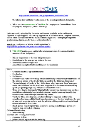12 
http://www.channel4.com/programmes/hollyoaks/4od 
The above link will take you to some of the latest episodes of Hollyoaks. 
1. What are the connotations of the ident for the popular Channel Four Teen 
Soap Opera Hollyoaks (1995 – Present)? 
Heterosexuality signified by the male and female symbols, male and female 
together in logo suggests sex. Binary opposition of the sexes from the pink and blue, 
colors often associated with the male and female gender. The highlighting of the 
genders may signify gender issues within the show. 
Next Page - Hollyoaks – “White Wedding Trailer” - 
http://www.youtube.com/watch?v=Bu2sW-r9Vb4 
2. YOU MUST make notes on the following areas when deconstructing this 
sequence from Hollyoaks: 
 Binary opposition of the non-diegetic music 
 Symbolism of the non-verbal code of the tear 
 Representation of Pregnancy 
 Any other examples that would impact the audience 
Black 
 Connotes death as typical of funeral 
 Foreboding 
 Forbidden 
 Soundtrack is “white wedding” which is in binary opposition (Levi Strauss) to 
the mise-en-scene of the trailer (blacks used in the décor and costume) 
 The verbal code of the lyric “hey little sister what have you done” connotes 
some kind of blame on the bride and suggests that she has done something 
(perhaps getting pregnant) which has caused the scene. 
 “It’s a nice day to start again” highlights how marrying the man may not be a 
good idea and that she has the choice to start again, however it could also 
connote that the wedding is her starting afresh. 
 The lyric “It’s a nice day for a white wedding” is opposed by the bride 
revealing her face and the black tear, the sadness of the tear contrasts the use 
of nice as it suggests sadness and the white wedding conflicts with the black 
colour scheme of the trailer. 
 Black gloves could ‘signify’ (De Saussure) hiding something as gloves are 
worn to stop spread of evidence 
China doll shattering 
 Death of baby 
Strained fake looking expression 
 everyone is fake 
 people do not agree with the wedding 
 