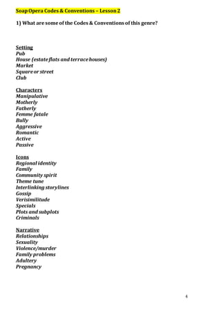 4 
Soap Opera Codes & Conventions – Lesson 2 
1) What are some of the Codes & Conventions of this genre? 
Setting 
Pub 
House (estate flats and terrace houses) 
Market 
Square or street 
Club 
Characters 
Manipulative 
Motherly 
Fatherly 
Femme fatale 
Bully 
Aggressive 
Romantic 
Active 
Passive 
Icons 
Regional identity 
Family 
Community spirit 
Theme tune 
Interlinking storylines 
Gossip 
Verisimilitude 
Specials 
Plots and subplots 
Criminals 
Narrative 
Relationships 
Sexuality 
Violence/murder 
Family problems 
Adultery 
Pregnancy 
 