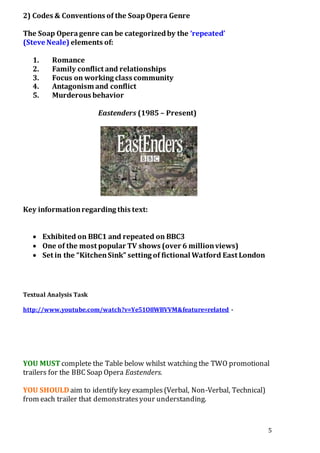 5 
2) Codes & Conventions of the Soap Opera Genre 
The Soap Opera genre can be categorized by the ‘repeated’ 
(Steve Neale) elements of: 
1. Romance 
2. Family conflict and relationships 
3. Focus on working class community 
4. Antagonism and conflict 
5. Murderous behavior 
Eastenders (1985 – Present) 
Key information regarding this text: 
 Exhibited on BBC1 and repeated on BBC3 
 One of the most popular TV shows (over 6 million views) 
 Set in the “Kitchen Sink” setting of fictional Watford East London 
Textual Analysis Task 
http://www.youtube.com/watch?v=Ye51O8WBVVM&feature=related - 
YOU MUST complete the Table below whilst watching the TWO promotional 
trailers for the BBC Soap Opera Eastenders. 
YOU SHOULD aim to identify key examples (Verbal, Non-Verbal, Technical) 
from each trailer that demonstrates your understanding. 
 