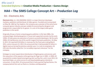 BTec Level 3
Extended Diploma in Creative Media Production – Games Design

  HA4 – The SIMS College Concept Art – Production Log
  EA – Electronic Arts
 Electronic Arts, Inc. (EA) (NASDAQ: EA)[3] is a major American developer,
 marketer, publisher and distributor of video games. Founded and incorporated
 on May 28, 1982 by Trip Hawkins, the company was a pioneer of the early home
 computer games industry and was notable for promoting the designers and
 programmers responsible for its games. It is one of the largest video game
 publishers in the world.

 Originally, EA was a home computing game publisher. In the late 1980s, the
 company began developing games in-house and supported consoles by the early
 1990s. EA later grew via acquisition of several successful developers. By the early
 2000s, EA had become one of the world's largest third-party publishers. On May
 4, 2011, EA reported $3.8 billion in revenues for the fiscal year ending March
 2011, and on January 13, 2012, EA announced that it had exceeded $1 billion in
 digital revenue during the previous calendar year. In a note to employees, EA
 CEO John Riccitiello called this “an incredibly important milestone” for the
 company.

 EA began to move toward direct distribution of digital games and services with
 the acquisition of the popular online gaming site Pogo.com in 2001. In 2009, EA
 acquired the London-based social gaming start-up Play fish, and in June 2011, EA
 launched Origin, an online service to sell downloadable games directly to
 consumers. In July 2011, EA announced that it had acquired PopCap Games, the
 company behind hits such as Plants vs. Zombies and Bejewelled.
 