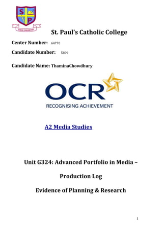 St. Paul’s Catholic College
Center Number:

64770

Candidate Number:

5899

Candidate Name: ThaminaChowdhury

A2 Media Studies

Unit G324: Advanced Portfolio in Media –
Production Log
Evidence of Planning & Research

1

 