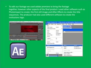 •   To edit our footage we used adobe premiere to bring the footage
    together, however other aspects of the final product I used other software such as
    Photoimpact to create; the first still image and After Effects to create the title
    sequences. The producer had also used different software to create the
    institutions logo.
 