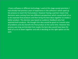 • Every software or different technology I used at this stage except premiere; I
had already had previous years of experience in the software’s which sped up
the process to reach the final product. However having a partner meant that
decisions were coming from two different perspectives which caused both of us
to do separate final products and then bring the best ideas together to create a
better product. This decision was based on audience feedback who had
watched both products. We thought this idea would be good as it would solve
all problems and also benefit the final product at the same time. However this
process was long and decided that maybe the best idea would have been for
both of us to sit down together and edit it deciding on the right option on the
spot.
 