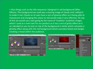 • Also things such as the title sequence I designed in red background (After
Effects). The background we used was a moving image of clouds and I edited it
to make it red. Clouds on its own have a sort of gloomy effect so it being able to
manoeuvre and changing the colour to red would make it very effective. On top
of this we would use a text going by the name of ‘Coalition’ (coalition image)
which I used as a main text for our product as it has a sort of gritty effect on it
so I decided to use my text on top of the background in white which connotes a
ghostly effect along with the red background which connotes blood and danger
creating a mood within the audience.
 
