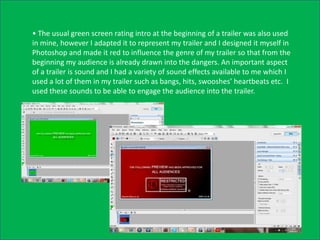 • The usual green screen rating intro at the beginning of a trailer was also used
in mine, however I adapted it to represent my trailer and I designed it myself in
Photoshop and made it red to influence the genre of my trailer so that from the
beginning my audience is already drawn into the dangers. An important aspect
of a trailer is sound and I had a variety of sound effects available to me which I
used a lot of them in my trailer such as bangs, hits, swooshes’ heartbeats etc. I
used these sounds to be able to engage the audience into the trailer.
 