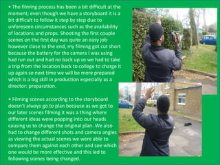 • The filming process has been a bit difficult at the
moment; even though we have a storyboard it is a
bit difficult to follow it step by step due to
unforeseen circumstances such as the availability
of locations and props. Shooting the first couple
scenes on the first day was quite an easy job
however close to the end, my filming got cut short
because the battery for the camera I was using
had run out and had no back up so we had to take
a trip from the location back to college to charge it
up again so next time we will be more prepared
which is a big skill in production especially as a
director: preparation.

• Filming scenes according to the storyboard
doesn’t always go to plan because as we got to
our later scenes filming it was a thing where
different ideas were popping into our heads
causing us to change the original plan. We also
had to change different shots and camera angles
as viewing the actual scenes we were able to
compare them against each other and see which
one would be more effective and this led to
following scenes being changed.
 