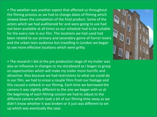 • The weather was another aspect that affected us throughout
the filming process as we had to change dates of filming which
slowed down the completion of the final product. Some of the
actors which we had auditioned for and were going to use had
not been available at all times so our schedule had to be suitable
for the every role in our film. The locations we had used had
been related to our primary and secondary genre of horror lovers
and the urban teen audience but travelling in London we began
to see more effective locations which were gritty.


• The research I did at the pre production stage of my trailer was
also an influence in changes to my storyboard as I began to grasp
on opportunities which will make my trailer more horrific and
attractive. Also because we had restrictions to what we could do
in our film, we had to erase a couple films from our footage and
this caused a setback in our filming. Each time we borrowed the
camera it was slightly different to the one we began with so at
the beginning of each filming session we had to adjust to the
different camera which took a bit of our filming time away as we
didn’t know whether it was broken or it just was different to set
up which was eventually the case.
 