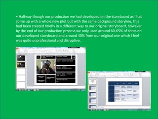 • Halfway though our production we had developed on the storyboard as I had
come up with a whole new plot but with the same background storyline, this
had been created briefly in a different way to our original storyboard, however
by the end of our production process we only used around 60-65% of shots on
our developed storyboard and around 40% from our original one which I feel
was quite unprofessional and disruptive.
 