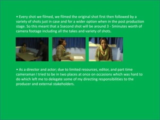 • Every shot we filmed, we filmed the original shot first then followed by a
variety of shots just in case and for a wider option when in the post production
stage. So this meant that a 5second shot will be around 3 - 5minutes worth of
camera footage including all the takes and variety of shots.




• As a director and actor; due to limited resources, editor, and part time
cameraman I tried to be in two places at once on occasions which was hard to
do which left me to delegate some of my directing responsibilities to the
producer and external stakeholders.
 