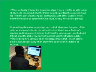 • When we finally finished the production stage it was a relief to be able to just
sit down and think about how the trailer would be put together. A problem we
had from the start was sharing our desktop area with other students which
meant there would be certain times we could actually work on our product.


When editing the trailer something I had to think about was the speed of the
trailer which would relate to the native structure. I tried to use Todorov’s
structure and incorporate it into my trailer but for some reason I was finding it
difficult bring the plot of my storyline together with the structure. Adobe
Premiere being new software to my knowledge meant that I wasn’t able to
grasp using it straight away which caused me to look up on a tutorial on
YouTube.
 