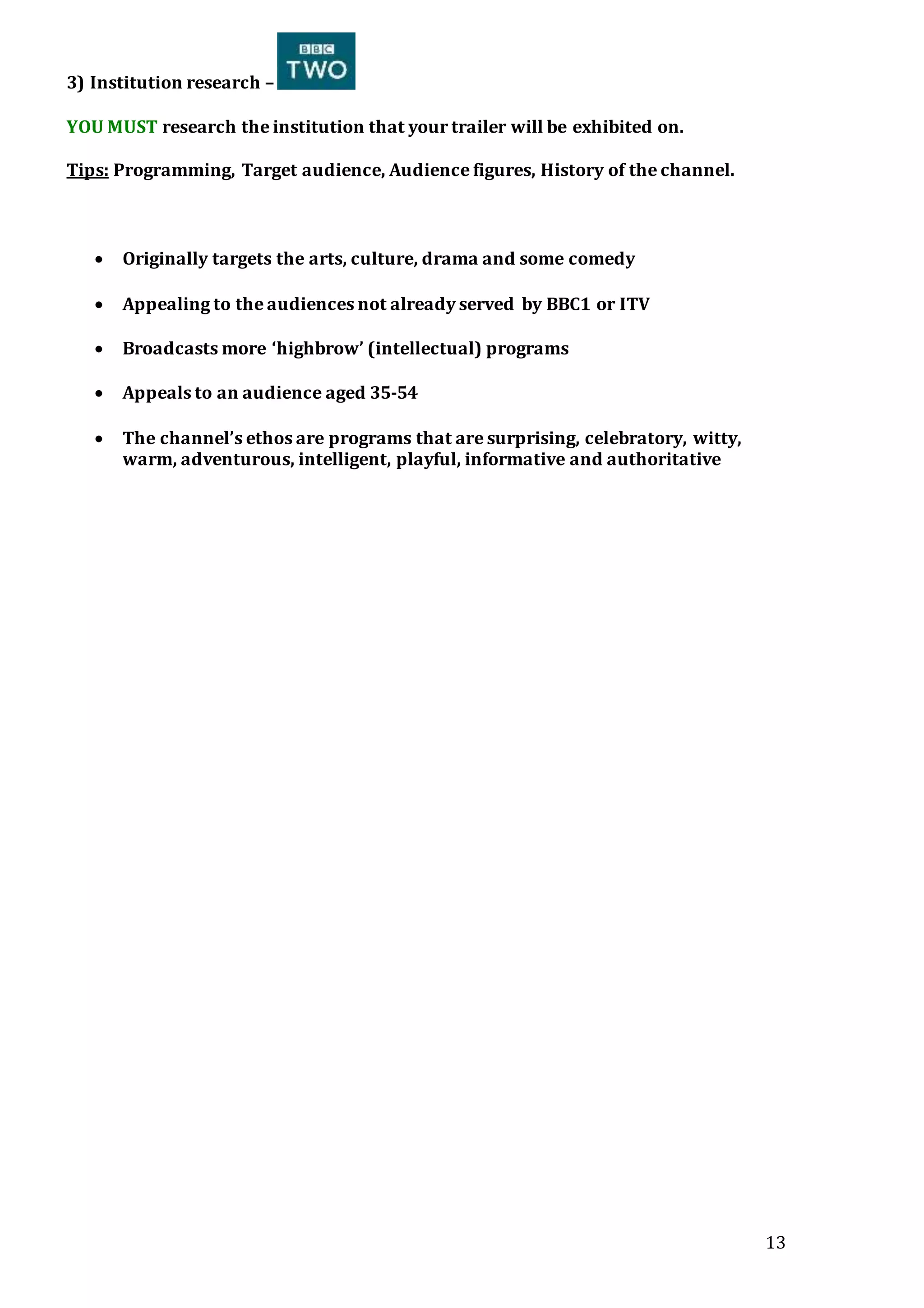 13
3) Institution research –
YOU MUST research the institution that your trailer will be exhibited on.
Tips: Programming, Target audience, Audience figures, History of the channel.
 Originally targets the arts, culture, drama and some comedy
 Appealing to the audiences not already served by BBC1 or ITV
 Broadcasts more ‘highbrow’ (intellectual) programs
 Appeals to an audience aged 35-54
 The channel’s ethos are programs that are surprising, celebratory, witty,
warm, adventurous, intelligent, playful, informative and authoritative
 