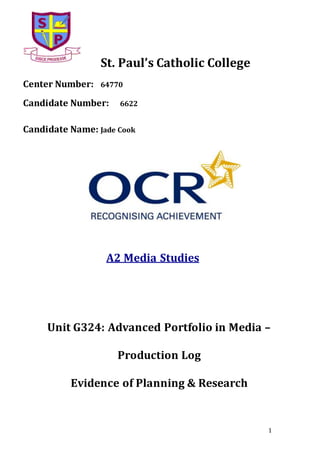 1
St. Paul’s Catholic College
Center Number: 64770
Candidate Number: 6622
Candidate Name: Jade Cook
A2 Media Studies
Unit G324: Advanced Portfolio in Media –
Production Log
Evidence of Planning & Research
 
