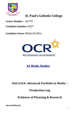 1
St. Paul’s Catholic College
Center Number: 64770
Candidate Number: 6627
Candidate Name: Nikita Da Silva
A2 Media Studies
Unit G324: Advanced Portfolio in Media –
Production Log
Evidence of Planning & Research
Aims and Objectives
 