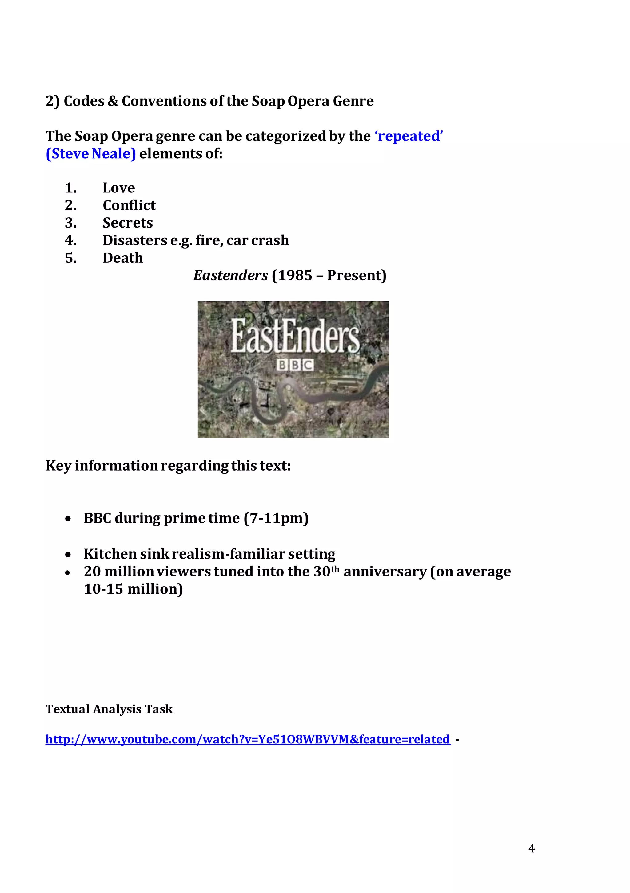 4
2) Codes & Conventions of the SoapOpera Genre
The Soap Operagenre can be categorizedby the ‘repeated’
(Steve Neale) elements of:
1. Love
2. Conflict
3. Secrets
4. Disasters e.g. fire, car crash
5. Death
Eastenders (1985 – Present)
Key informationregarding this text:
 BBC during prime time (7-11pm)
 Kitchen sinkrealism-familiar setting
 20 millionviewers tuned into the 30th anniversary (on average
10-15 million)
Textual Analysis Task
http://www.youtube.com/watch?v=Ye51O8WBVVM&feature=related -
 