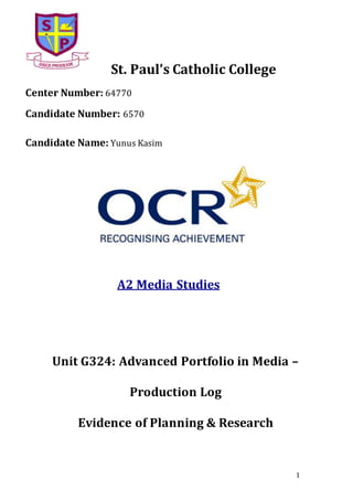 1
St. Paul’s Catholic College
Center Number: 64770
Candidate Number: 6570
Candidate Name: Yunus Kasim
A2 Media Studies
Unit G324: Advanced Portfolio in Media –
Production Log
Evidence of Planning & Research
 