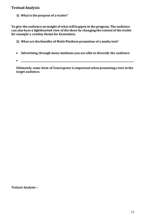 11
Textual Analysis
1) What is the purpose of a trailer?
To give the audience an insight of what will happen in the program. The audience
can also have a lighthearted view of the show by changing the context of the trailer
for example a cowboy theme for Eastenders.
2) What are the benefits of Multi-Platform promotion of a media text?
 Advertising through many mediums you are able to diversify the audience
 _______________________________________________________________________________________________
Ultimately, some form of Convergence is important when promoting a text to the
target audience.
Textual Analysis –
 