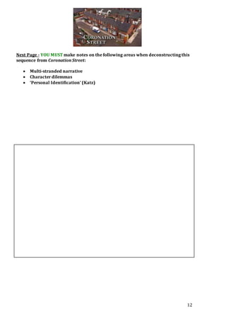 12
Next Page - YOU MUST make notes on the following areas when deconstructing this
sequence from Coronation Street:
 Multi-stranded narrative
 Character dilemmas
 ‘Personal Identification’ (Katz)
 