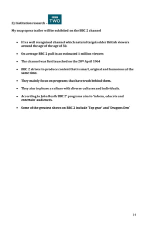 14
3) Institution research –
My soap opera trailer will be exhibited on the BBC 2 channel
 It’s a well recognised channel which natural targets older British viewers
around the age of the age of 50.
 On average BBC 2 pull in an estimated 1 million viewers
 The channel was first launched on the 20th April 1964
 BBC 2 strives to produce content that is smart, original and humorous at the
same time.
 They mainly focus on programs that have truth behind them.
 They aim to please a culture with diverse cultures and individuals.
 According to John Reath BBC 2’ programs aim to ‘inform, educate and
entertain’ audiences.
 Some of the greatest shows on BBC 2 include ‘Top gear’ and ‘Dragons Den’
 