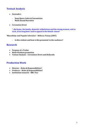 3
Textual Analysis
 Eastenders
- Soap Opera Codes & Conventions
- Multi Strand Narrative
 Coronation Street
“..the home, the family, domestic tribulations and the strong woman, and as
such, it has long been said to appeal to the female viewer”
‘Masculinity and Popular television’ – Rebecca Feasey (2007)
- Is this evident and how is this presented to the audience?
Research
 Purpose of a Trailer
 Multi-Platform promotion
 Textual Analysis – Coronation Street and Hollyoaks
Production Work
 Director – Roles & Responsibilities?
 Producer – Roles & Responsibilities?
 Institution research – BBC Two
 