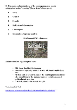 5
2) The codes and conventions ofthe soap operagenre can be
categorisedby the ‘repeated’ (Steve Neale) elements of:
1. Love
2. Conflict
3. Secrets
4. Multi strandednarrative
5. Cliffhangers
6. ExplorationRegional identity
EastEnders (1985 – Present)
Key informationregarding this text:
 BBC 1 and 3 exhibit Eastenders
 Eastenders regularly attracts 8to 12 millionviews kitchen
sink
 Kitchen sinkis usually aimed at the working Britishcitizens
who spend time in the pub and explore social issues and
political controversies
 It is available to view on BBC iPlayer
Textual Analysis Task
http://www.youtube.com/watch?v=Ye51O8WBVVM&feature=related -
 