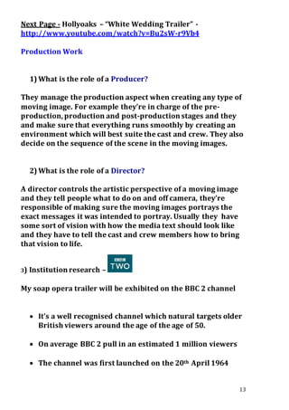 13
Next Page - Hollyoaks – “White Wedding Trailer” -
http://www.youtube.com/watch?v=Bu2sW-r9Vb4
Production Work
1) What is the role of a Producer?
They manage the production aspect when creating any type of
moving image. For example they’re in charge of the pre-
production, production and post-production stages and they
and make sure that everything runs smoothly by creating an
environment which will best suite the cast and crew. They also
decide on the sequence of the scene in the moving images.
2) What is the role of a Director?
A director controls the artistic perspective of a moving image
and they tell people what to do on and off camera, they’re
responsible of making sure the moving images portrays the
exact messages it was intended to portray. Usually they have
some sort of vision with how the media text should look like
and they have to tell the cast and crew members how to bring
that vision to life.
3) Institution research –
My soap opera trailer will be exhibited on the BBC 2 channel
 It’s a well recognised channel which natural targets older
British viewers around the age of the age of 50.
 On average BBC 2 pull in an estimated 1 million viewers
 The channel was first launched on the 20th April 1964
 