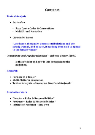 3
Contents
Textual Analysis
 Eastenders
- Soap Opera Codes & Conventions
- Multi Strand Narrative
 Coronation Street
“..the home, the family, domestic tribulations and the
strong woman, and as such, it has long been said to appeal
to the female viewer”
‘Masculinity and Popular television’ – Rebecca Feasey (2007)
- Is this evident and how is this presented to the
audience?
Research
 Purpose of a Trailer
 Multi-Platform promotion
 Textual Analysis – Coronation Street and Hollyoaks
Production Work
 Director – Roles & Responsibilities?
 Producer – Roles & Responsibilities?
 Institution research – BBC Two
 