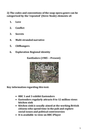5
2) The codes and conventions of the soap opera genre can be
categorised by the ‘repeated’ (Steve Neale) elements of:
1. Love
2. Conflict
3. Secrets
4. Multi stranded narrative
5. Cliffhangers
6. Exploration Regional identity
EastEnders (1985 – Present)
Key information regarding this text:
 BBC 1 and 3 exhibit Eastenders
 Eastenders regularly attracts 8 to 12 million views
kitchen sink
 Kitchen sink is usually aimed at the working British
citizens who spend time in the pub and explore
social issues and political controversies
 It is available to view on BBC iPlayer
 