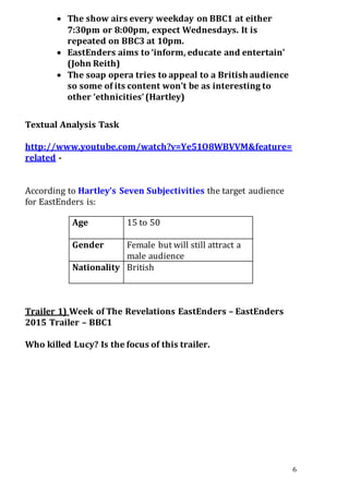 6
 The show airs every weekday on BBC1 at either
7:30pm or 8:00pm, expect Wednesdays. It is
repeated on BBC3 at 10pm.
 EastEnders aims to ‘inform, educate and entertain’
(John Reith)
 The soap opera tries to appeal to a British audience
so some of its content won’t be as interesting to
other ‘ethnicities’(Hartley)
Textual Analysis Task
http://www.youtube.com/watch?v=Ye51O8WBVVM&feature=
related -
According to Hartley’s Seven Subjectivities the target audience
for EastEnders is:
Age 15 to 50
Gender Female but will still attract a
male audience
Nationality British
Trailer 1) Week of The Revelations EastEnders – EastEnders
2015 Trailer – BBC1
Who killed Lucy? Is the focus of this trailer.
 