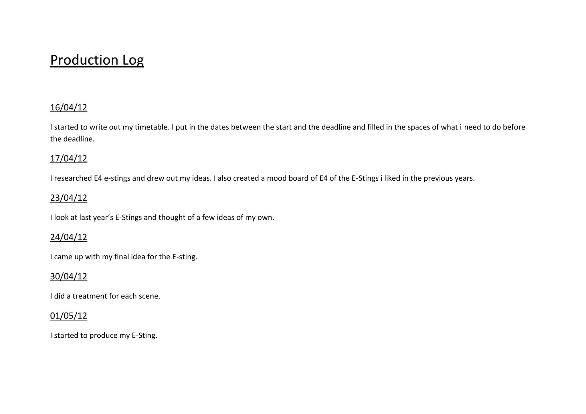 Production Log
16/04/12
I started to write out my timetable. I put in the dates between the start and the deadline and filled in the spaces of what i need to do before
the deadline.
17/04/12
I researched E4 e-stings and drew out my ideas. I also created a mood board of E4 of the E-Stings i liked in the previous years.
23/04/12
I look at last year’s E-Stings and thought of a few ideas of my own.
24/04/12
I came up with my final idea for the E-sting.
30/04/12
I did a treatment for each scene.
01/05/12
I started to produce my E-Sting.