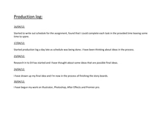 Production log:

16/04/12:

Started to write out schedule for the assignment, found that I could complete each task in the provided time leaving some
time to spare.

17/04/12:

Started production log a day late as schedule was being done. I have been thinking about ideas in the process.

23/04/12:

Research in to E4 has started and I have thought about some ideas that are possible final ideas.

24/04/12:

I have drawn up my final idea and I’m now in the process of finishing the story boards.

30/04/12:

I have begun my work on Illustrator, Photoshop, After Effects and Premier pro.
 