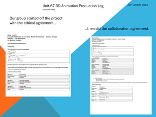 23rd October 2012
                    Unit 67 3D Animation Production Log.
                    connah tilley.



Our group started off the project
with the ethical agreement...
                                            ..then did the collaboration agreement.
 