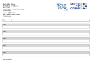 Salford City College
Eccles Sixth Form Centre
BTec Level 3
Extended Diploma in Creative Media Production
Games Design
Unit 67 – 3D Animation
HA7 – e6 Radio Motion Graphic
Production Log
Name
Date:
Date:
Date:
Date:
Date:
Add as required
 
