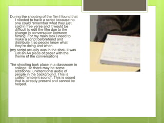 During the shooting of the film I found that I needed to have a script because no one could remember what they just said in free verse and it would be difficult to edit the film due to the change in conversation between filming. For my main task I need to make a script beforehand and distribute it so people know what they ’ re doing and when. (my script actually was in the shot- it was just an A4 p iece of paper with the theme of the conversation)  The shooting took place in a classroom in college, so there may be some additional, unintentional audio of people in the background. This is called  “ambient sound”. This is sound that is already present and cannot be helped.  