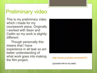 Preliminary video  This is my preliminary video which I made for my coursework piece. Originally I worked with Sean and Caitlin so my work is slightly different.  Though personally this means that I have experience in all task so am better understanding of what work goes into making the film project.  http://www.youtube.com/watch?v=7ACzS5bjFng   (youtube link to my task) 