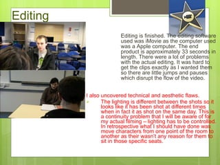 Editing I also uncovered technical and aesthetic flaws.  The lighting is different between the shots so it looks like it has been shot at different times when in fact it as shot on the same day. This is a continuity problem that I will be aware of for my actual filming – lighting has to be controlled.  I n retrospective what  I  should have done was move characters from one point of the room to another as their wasn ’ t any reason for them to sit in those specific seats.  Editing is finished. The editing software used was iMovie as the computer used was a Apple computer. The end product is approximately 33 seconds in length. There were a lot of problems with the actual editing. It was hard to get the clips exactly as I wanted them so there are little jumps and pauses which disrupt the flow of the video. 