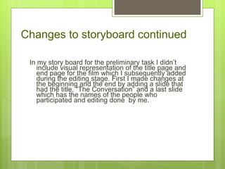 Changes to storyboard continued In my story board for the preliminary task I didn ’t include visual representation of the title page and end page for the film which I subsequently added during the editing stage. First I made changes at the beginning and the end by adding a slide that had the title, “The Conversation” and a last slide which has the names of the people who participated and editing done  by me.  