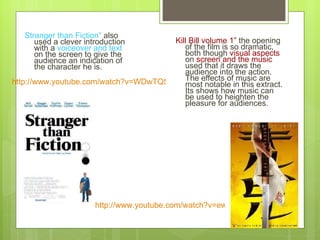 Stranger than Fiction”  also used a clever introduction with a  voiceover and text  on the screen to give the audience an indication of the character he is.  Kill Bill volume 1”  the opening of the film is so dramatic, both though  visual aspects  on  screen and the music  used that it draws the audience into the action. The effects of music are most notable in this extract. Its shows how music can be used to heighten the pleasure for audiences. http://www.youtube.com/watch?v=ew5EYd5_i6M   http://www.youtube.com/watch?v=WDwTQ57YyzI   