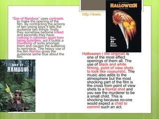 “ Son of Rambow”  uses  contrasts  to make the opening of the film. By contracting the actions of two young boys it tells the audience two things- firstly they somehow become  linked  and secondly they have  nothing in common apart from being   outsiders , sot it builds a  friendship  of sorts amongst them and causes the audience to reminisce. The heavy use of the film  Rambo  gives the audience some clue about the film.  Halloween ( the original)  is one of the most effect openings of them all. The use of  black and white filming ,  point of view shots to look like voyeuristic . The music also adds to the atmosphere but the most shocking part of the film is the cross from point of view shots to a  frontal shot  and you see the murderer to be a small child. This is shocking because no-one would expect a  child to commit  such an act. http://www.youtube.com/watch?v=BxRGw0l-b18   