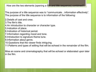 The purpose of a title sequence was to “communicate…information effectively”.  The purpose of the title sequence is to information of the following:  Details of cast and crew. The film's title. An introduction to character or character type. Indication of place. Indication of historical period. Information regarding mood and tone. Introduction to signature theme tune. Information about genre. Questions that the viewer finds intriguing. Patterns and types of editing that will be echoed in the remainder of the film. Mise en scene and cinematography that will be echoed or elaborated upon later in the film. How are the two elements (opening a film and title sequence) combined? 