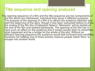 Title sequence and opening analysed   The opening sequence of a film and the title sequence are two components of the film which are intertwined. Individual they serve 2 different purposes. The purpose of the opening of a film is to attract the audience attention and start the beginning of the story, though it has been subverted before to show the ending of the film like Christopher Nolan ’s “Memento” which started at the end of the film and worked backwards. The opening of the film has to have such an affect on the audience that it would causes them to remember what happened and be a bridge for the whole of the plot.  Without  an effective opening sequence the audience would feel confused and unfulfilled therefore not fulfilling one of  thre e primary reasons people watch films- to escape into another world.  