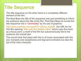 Title Sequence  The title sequence on the other hand is a completely different element of the film.  Pre-Saul Bass the title of the sequence was just something to inform the audience about the title of the film. Post-Saul Bass he turned the title sequence into a  “commodity”  by his use of graphics.  http://www.youtube.com/watch?v=eGnpJ_KdqZE   the URL for his first film opening   “Man with the Golden Hand”  which uses the hand as a focus point, a motif of the film but subconsciously fed to the audience the overall plot.  The sound track that plays with this is of music associated with this era- trumpets and saxophones and big band orchestra but also the job of the main character.  
