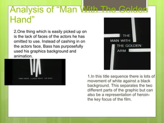 Analysis of “Man With The Golden Hand”  1.In this title sequence there is lots of movement of white against a black background.  T his separates the two different parts of the graphic but can also be a representation of heroin- the key focus of the film.  2.One thing which is easily picked up on is the lack of faces of the actors he has omitted to use. Instead of cashing in on the actors face, Bass has purposefully used his graphics background and animation. 