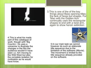 3.This is one of the of the key things about Bass opening titles- the lack of faces but shapes. For  ‘ Man with the Golden Arm ’  continually uses the rectangular shapes to end with a twist arm, again to show heroin addiction.  5.In our main task we cannot however do such an elaborate title sequence due to the limitation of the software (iMovie). The movement is limited to the title sequence already provided on the software. 4.This is what his made part of this catalogue of work- though with  ‘ Big Country ’ - he uses a voiceover to illustrate the changes in the film the audience wouldn't ’ t have seen i.e. him moving to the Wild West but also the complete isolation for civilization as he would have know.  