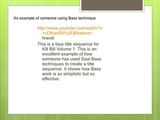 http:// www.youtube.com/watch?v =cDKac0NYyIE&feature= fvwrel   This is a faux title sequence for Kill Bill Volume 1. This is an excellent example of how someone has used Saul Bass techniques to create a title sequence. It shows how Bass work is so simplistic but so effective.  An example of someone using Bass technique 